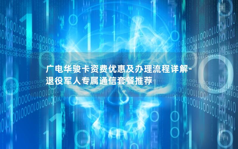 广电华骏卡资费优惠及办理流程详解-退役军人专属通信套餐推荐