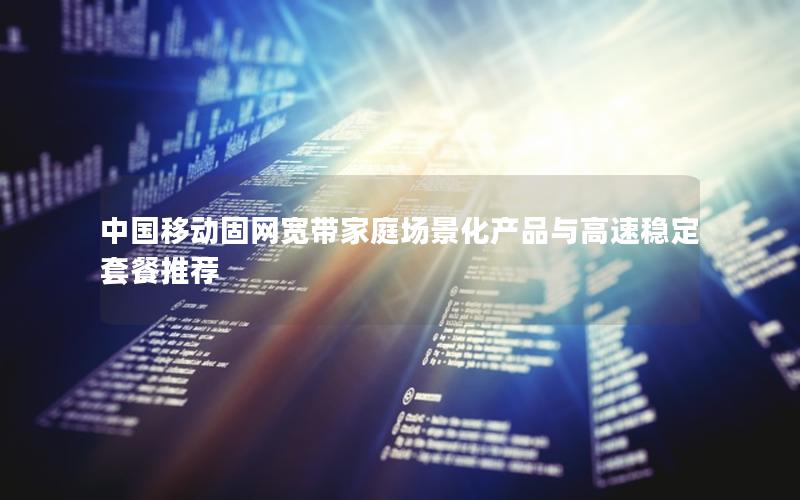 中国移动固网宽带家庭场景化产品与高速稳定套餐推荐