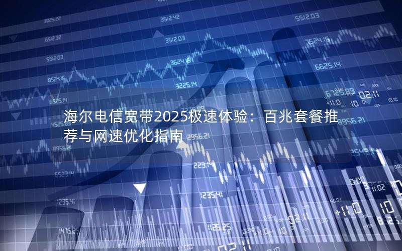 海尔电信宽带2025极速体验：百兆套餐推荐与网速优化指南