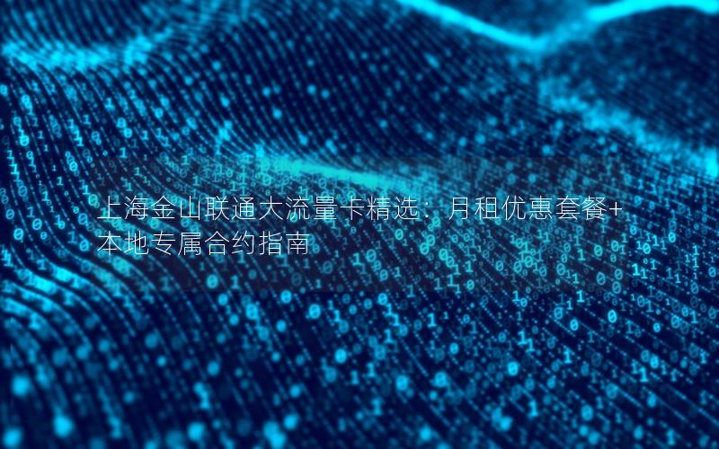 上海金山联通大流量卡精选：月租优惠套餐+本地专属合约指南