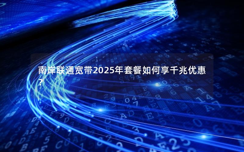 南岸联通宽带2025年套餐如何享千兆优惠？