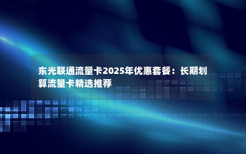 东光联通流量卡2025年优惠套餐：长期划算流量卡精选推荐