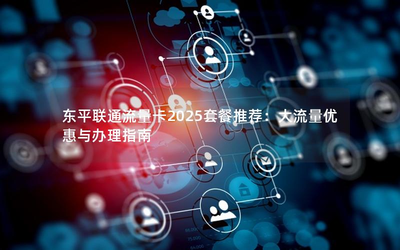 东平联通流量卡2025套餐推荐：大流量优惠与办理指南