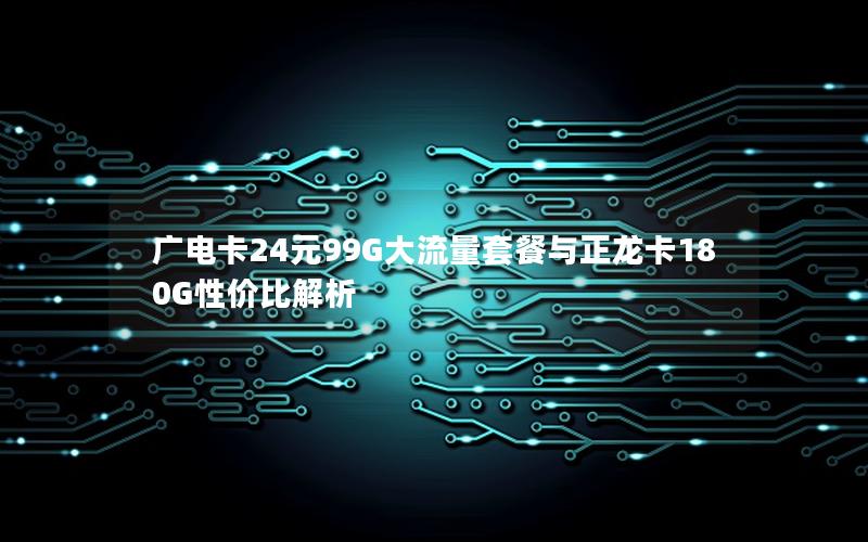 广电卡24元99G大流量套餐与正龙卡180G性价比解析