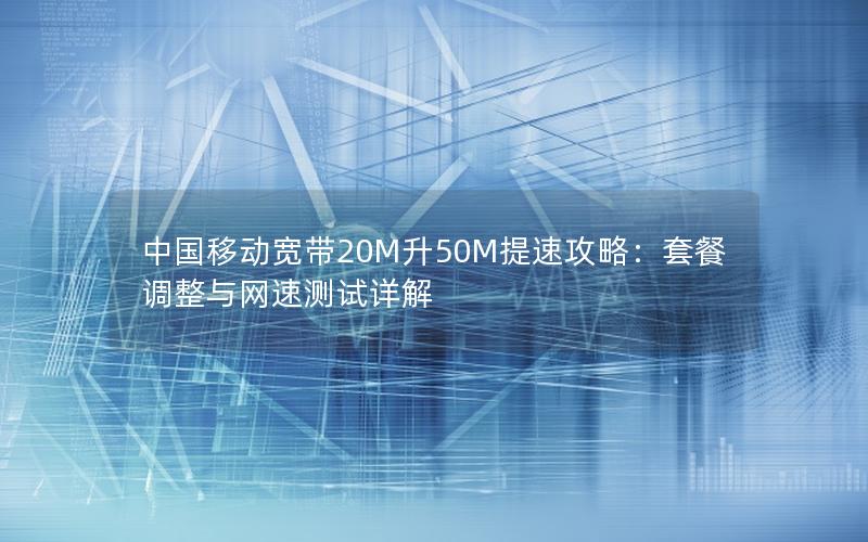 中国移动宽带20M升50M提速攻略：套餐调整与网速测试详解