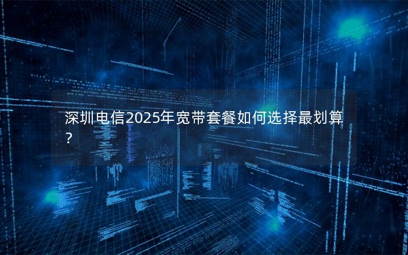深圳电信2025年宽带套餐如何选择最划算？