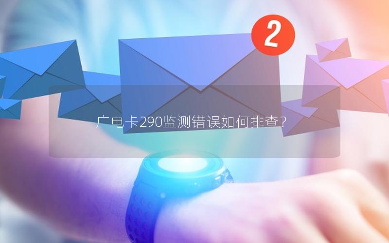 广电卡290监测错误如何排查？