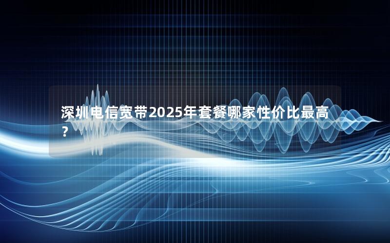 深圳电信宽带2025年套餐哪家性价比最高？