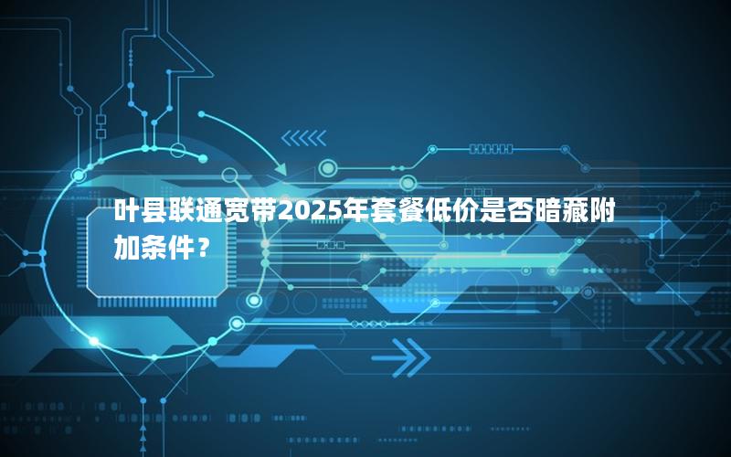 叶县联通宽带2025年套餐低价是否暗藏附加条件？