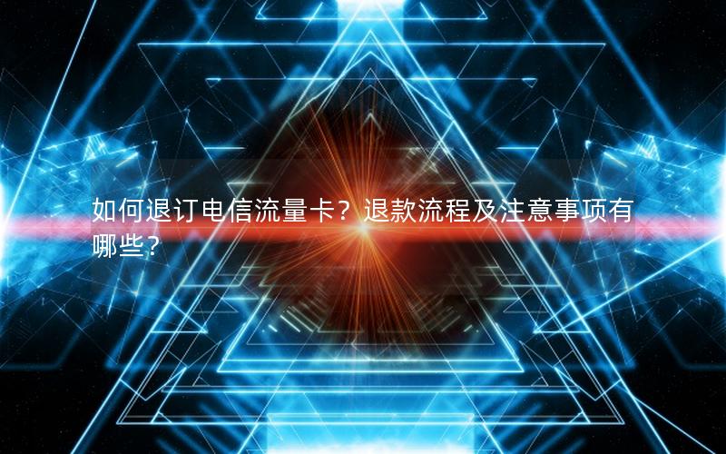 如何退订电信流量卡？退款流程及注意事项有哪些？