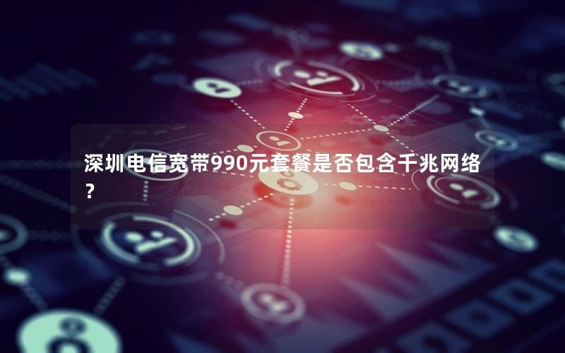 深圳电信宽带990元套餐是否包含千兆网络？