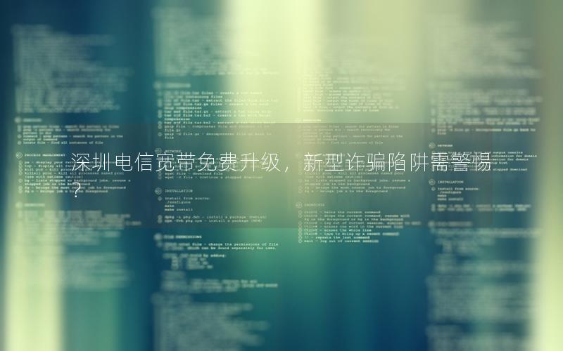 深圳电信宽带免费升级，新型诈骗陷阱需警惕？