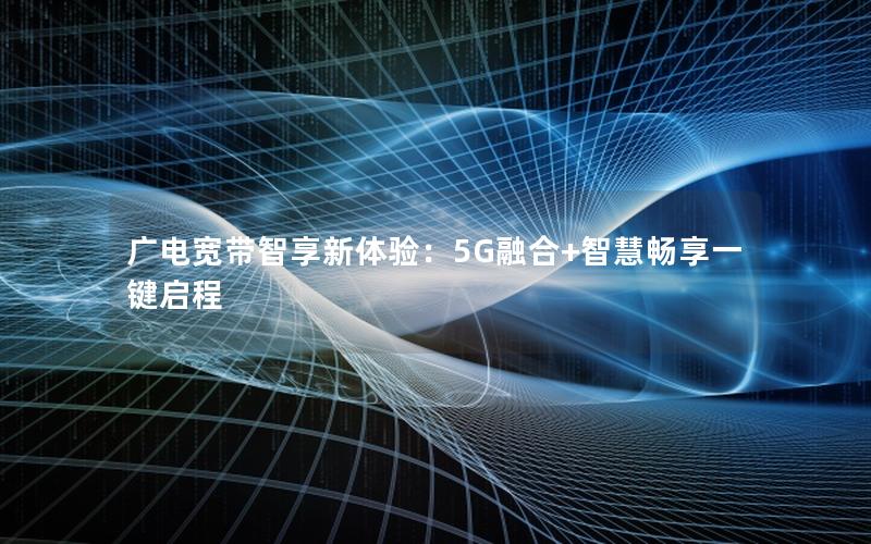 广电宽带智享新体验：5G融合+智慧畅享一键启程