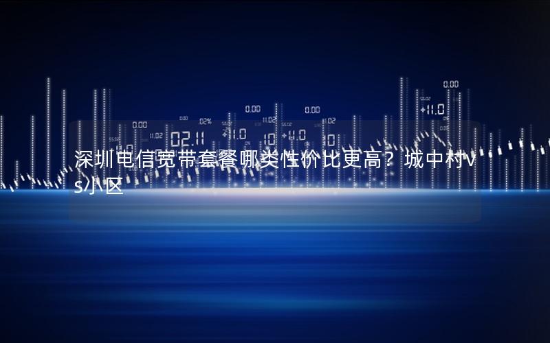 深圳电信宽带套餐哪类性价比更高？城中村vs小区