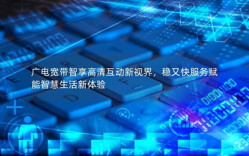 广电宽带智享高清互动新视界，稳又快服务赋能智慧生活新体验