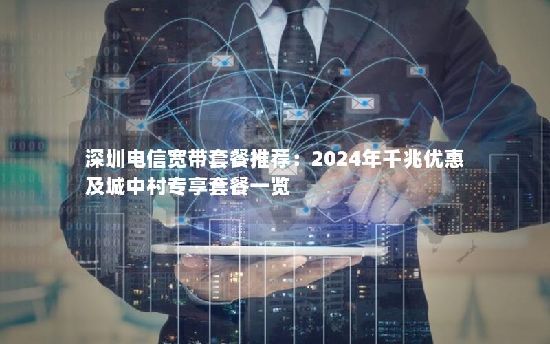 深圳电信宽带套餐推荐：2024年千兆优惠及城中村专享套餐一览
