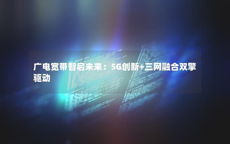 广电宽带智启未来：5G创新+三网融合双擎驱动