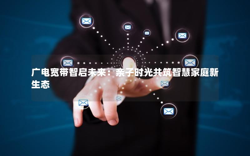 广电宽带智启未来：亲子时光共筑智慧家庭新生态
