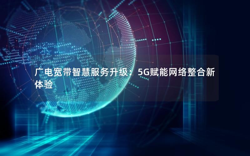 广电宽带智慧服务升级：5G赋能网络整合新体验