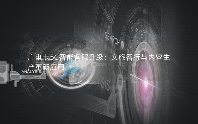 广电卡5G智能客服升级：文旅智行与内容生产革新应用