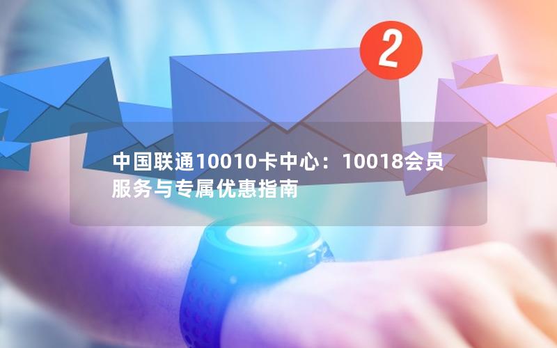 中国联通10010卡中心：10018会员服务与专属优惠指南