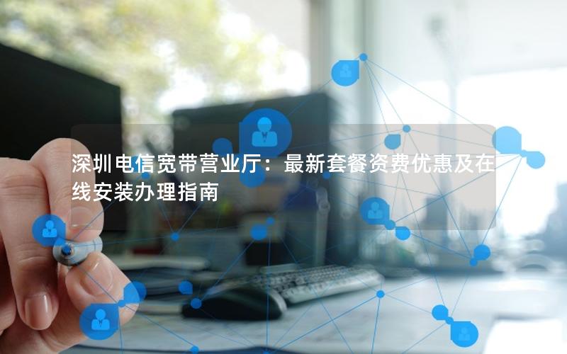 深圳电信宽带营业厅：最新套餐资费优惠及在线安装办理指南