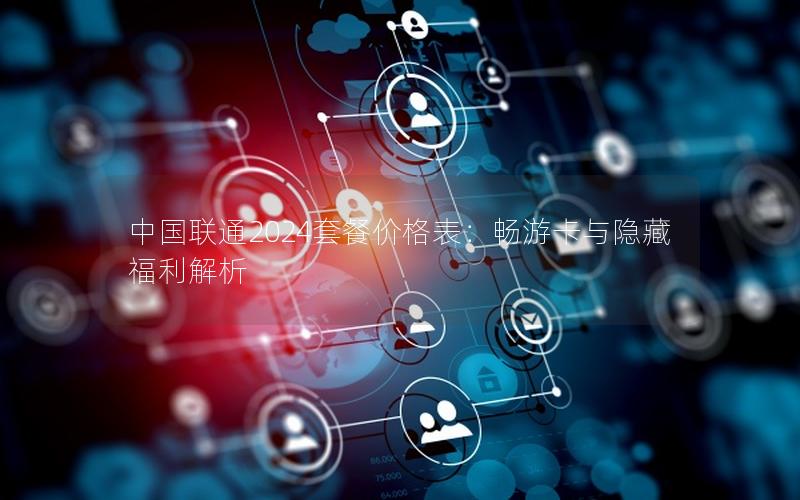 中国联通2024套餐价格表：畅游卡与隐藏福利解析