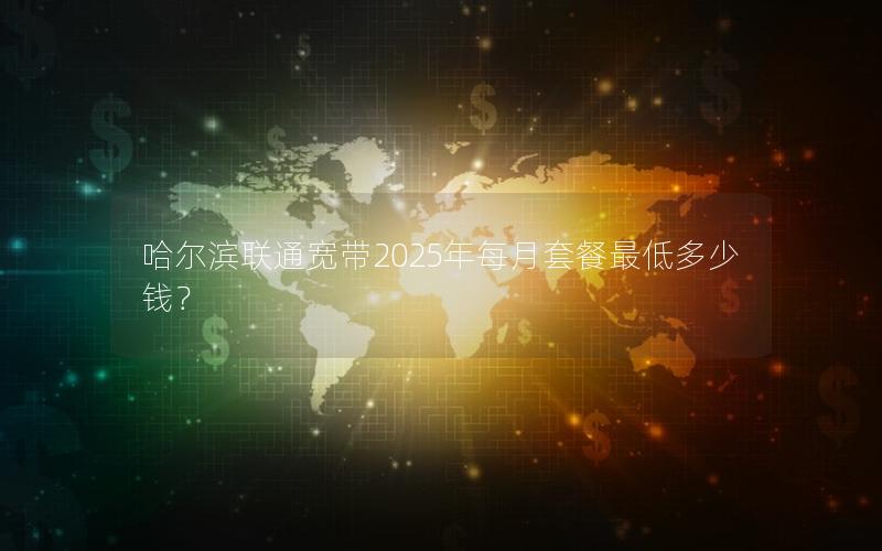 哈尔滨联通宽带2025年每月套餐最低多少钱？