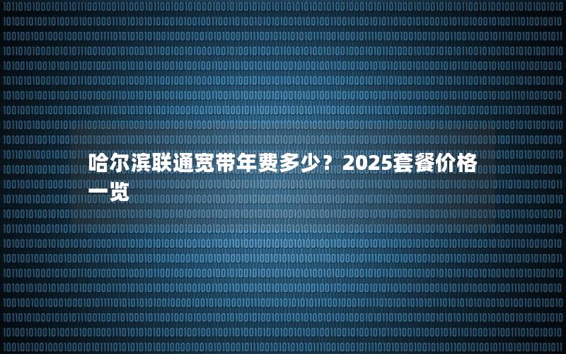 哈尔滨联通宽带年费多少？2025套餐价格一览