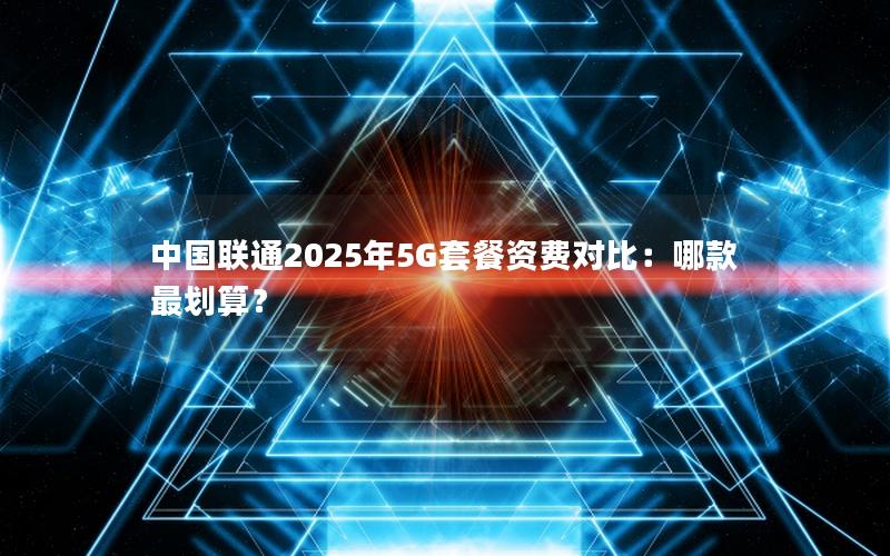 中国联通2025年5G套餐资费对比：哪款最划算？