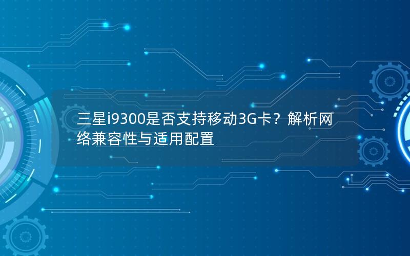 三星i9300是否支持移动3G卡？解析网络兼容性与适用配置