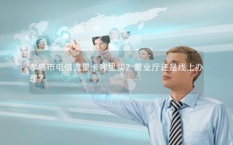 孝感市电信流量卡哪里买？营业厅还是线上办理？