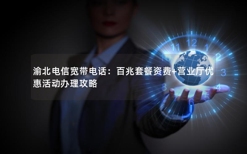 渝北电信宽带电话：百兆套餐资费+营业厅优惠活动办理攻略