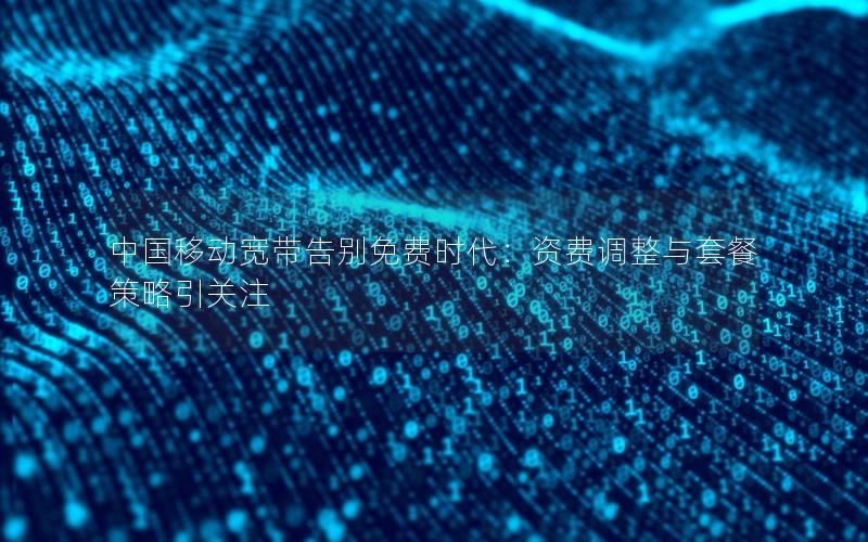 中国移动宽带告别免费时代：资费调整与套餐策略引关注