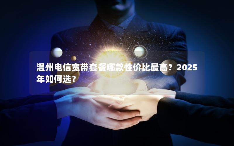 温州电信宽带套餐哪款性价比最高？2025年如何选？