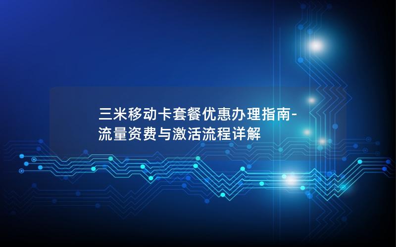 三米移动卡套餐优惠办理指南-流量资费与激活流程详解