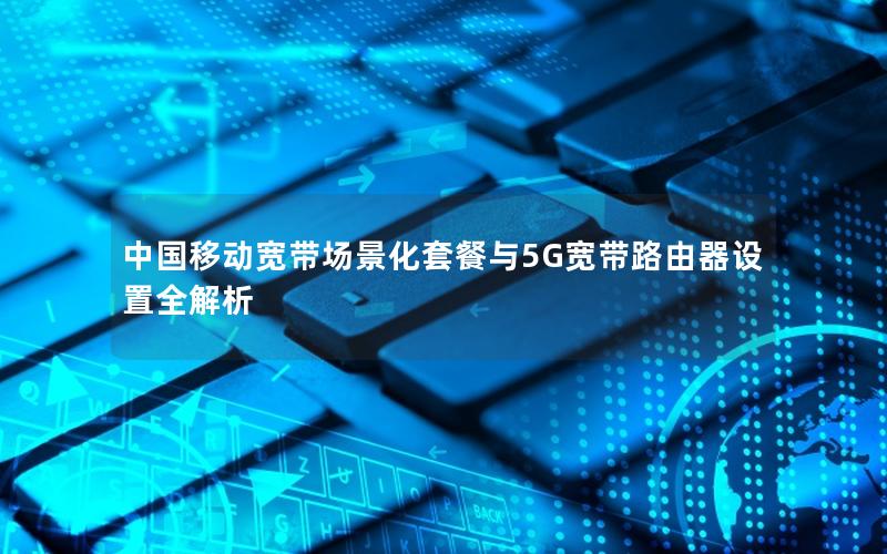 中国移动宽带场景化套餐与5G宽带路由器设置全解析
