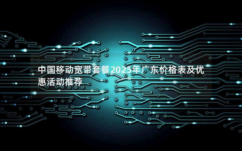 中国移动宽带套餐2025年广东价格表及优惠活动推荐