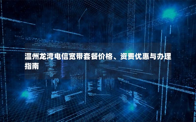 温州龙湾电信宽带套餐价格、资费优惠与办理指南