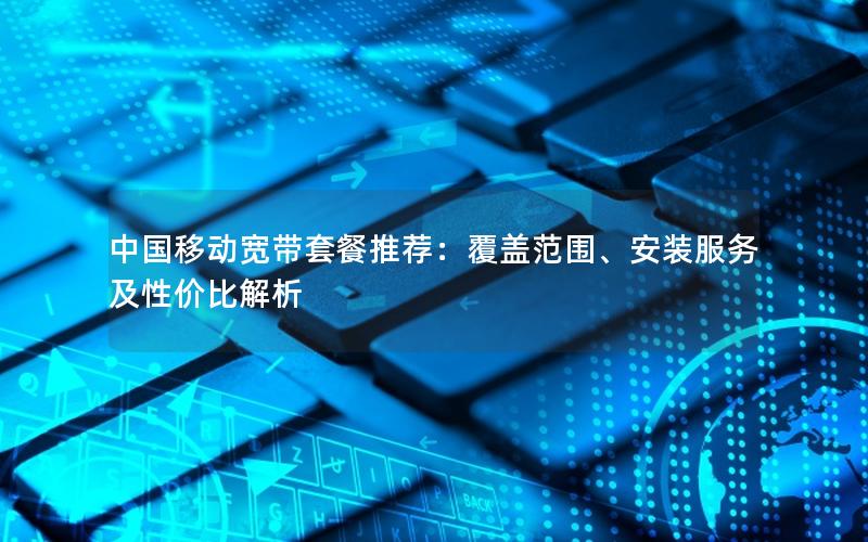 中国移动宽带套餐推荐：覆盖范围、安装服务及性价比解析
