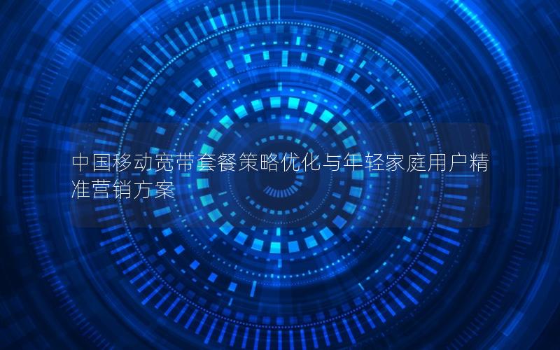 中国移动宽带套餐策略优化与年轻家庭用户精准营销方案