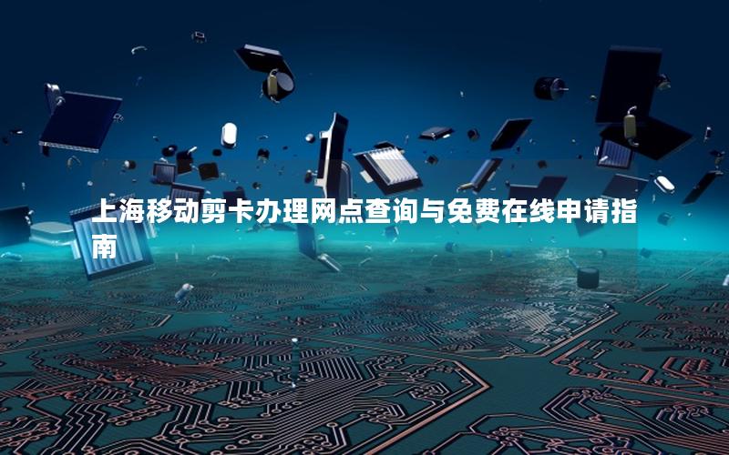 上海移动剪卡办理网点查询与免费在线申请指南