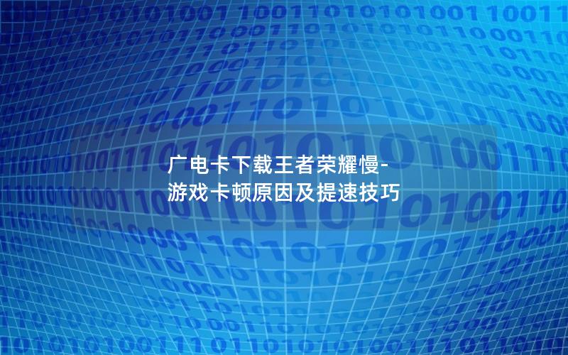 广电卡下载王者荣耀慢-游戏卡顿原因及提速技巧