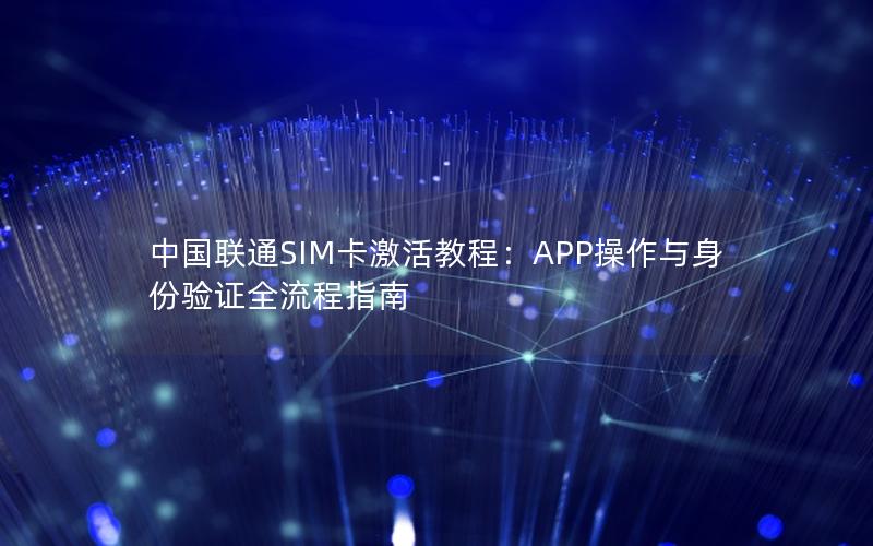 中国联通SIM卡激活教程：APP操作与身份验证全流程指南