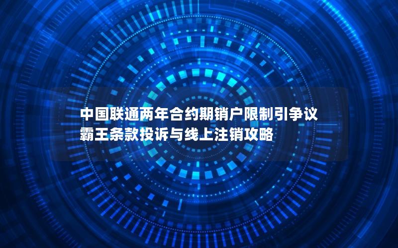 中国联通两年合约期销户限制引争议 霸王条款投诉与线上注销攻略