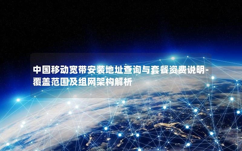 中国移动宽带安装地址查询与套餐资费说明-覆盖范围及组网架构解析