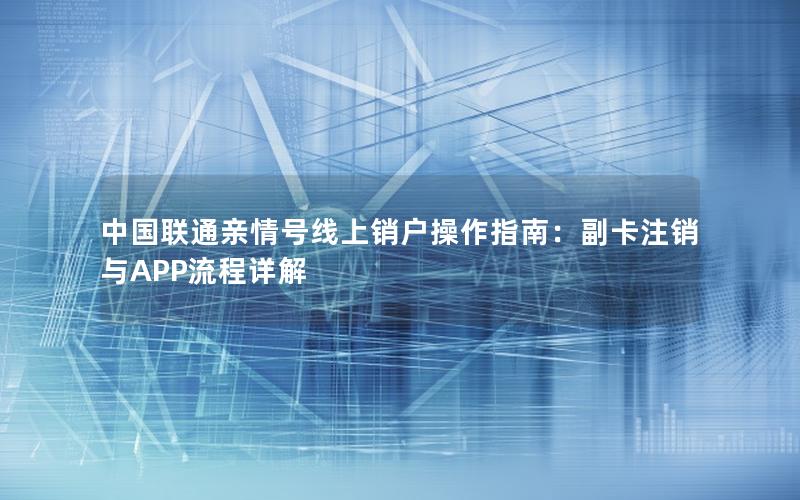 中国联通亲情号线上销户操作指南：副卡注销与APP流程详解