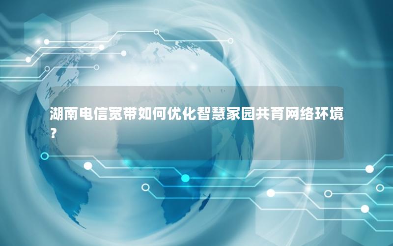 湖南电信宽带如何优化智慧家园共育网络环境？