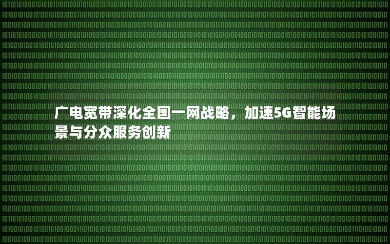 广电宽带深化全国一网战略，加速5G智能场景与分众服务创新