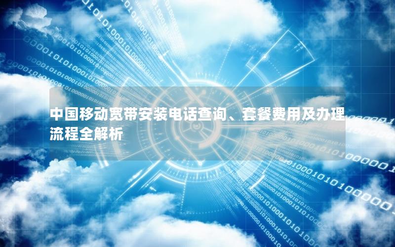 中国移动宽带安装电话查询、套餐费用及办理流程全解析